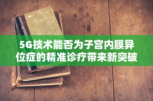 5G技术能否为子宫内膜异位症的精准诊疗带来新突破？