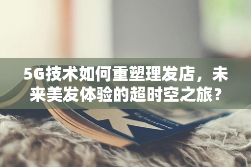 5G技术如何重塑理发店，未来美发体验的超时空之旅？