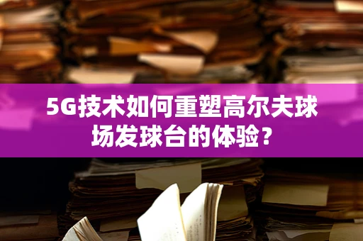 5G技术如何重塑高尔夫球场发球台的体验？