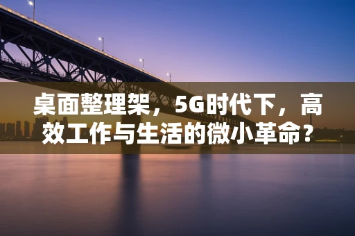 桌面整理架，5G时代下，高效工作与生活的微小革命？