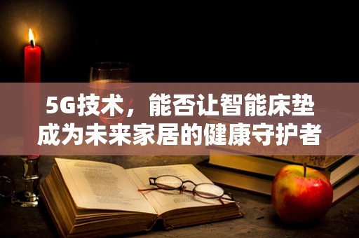 5G技术，能否让智能床垫成为未来家居的健康守护者？