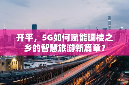 开平，5G如何赋能碉楼之乡的智慧旅游新篇章？