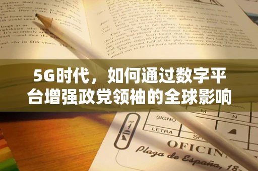 5G时代，如何通过数字平台增强政党领袖的全球影响力？