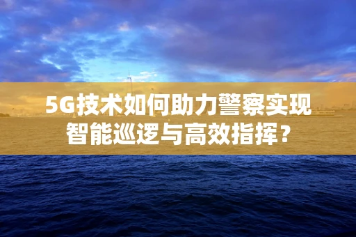 5G技术如何助力警察实现智能巡逻与高效指挥？