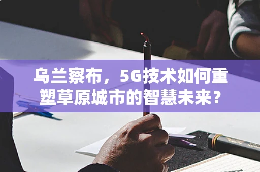 乌兰察布，5G技术如何重塑草原城市的智慧未来？