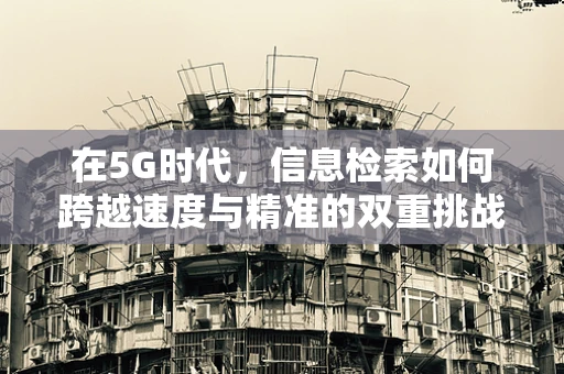 在5G时代，信息检索如何跨越速度与精准的双重挑战？