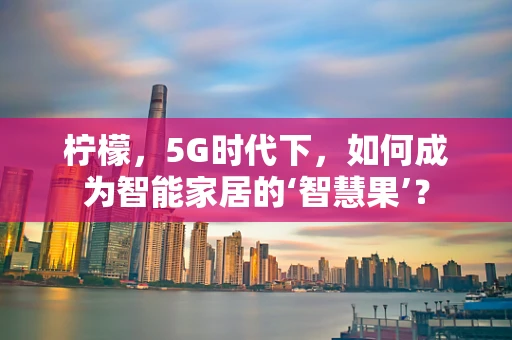 柠檬，5G时代下，如何成为智能家居的‘智慧果’？