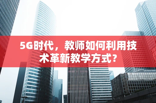 5G时代，教师如何利用技术革新教学方式？