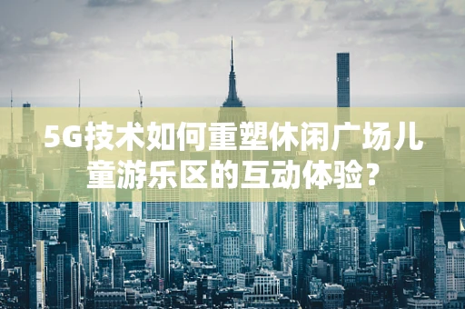 5G技术如何重塑休闲广场儿童游乐区的互动体验？