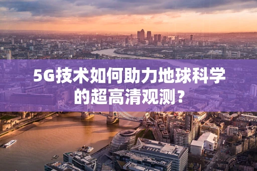 5G技术如何助力地球科学的超高清观测？