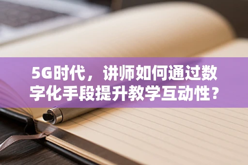 5G时代，讲师如何通过数字化手段提升教学互动性？