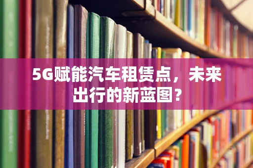 5G赋能汽车租赁点，未来出行的新蓝图？