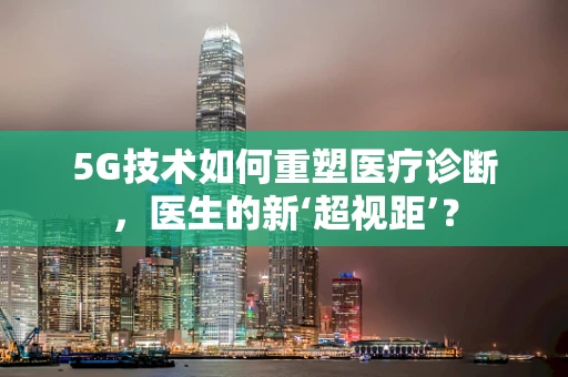 5G技术如何重塑医疗诊断，医生的新‘超视距’？