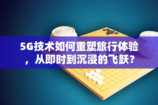 5G技术如何重塑旅行体验，从即时到沉浸的飞跃？