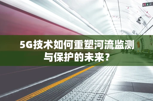 5G技术如何重塑河流监测与保护的未来？