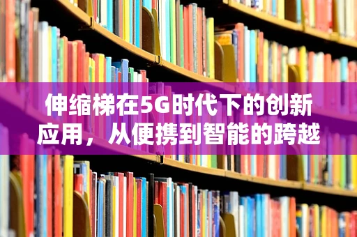 伸缩梯在5G时代下的创新应用，从便携到智能的跨越？