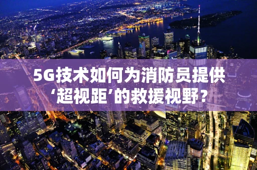 5G技术如何为消防员提供‘超视距’的救援视野？