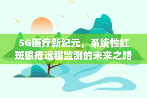 5G医疗新纪元，系统性红斑狼疮远程监测的未来之路？