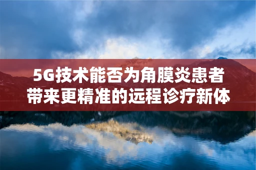 5G技术能否为角膜炎患者带来更精准的远程诊疗新体验？