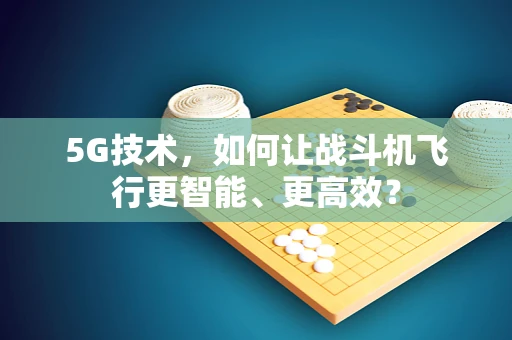 5G技术，如何让战斗机飞行更智能、更高效？