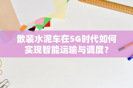 散装水泥车在5G时代如何实现智能运输与调度？