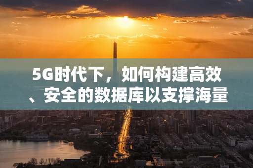 5G时代下，如何构建高效、安全的数据库以支撑海量数据传输？