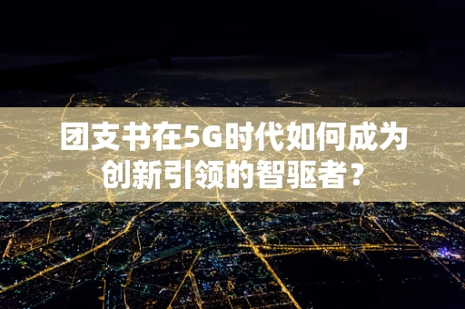 团支书在5G时代如何成为创新引领的智驱者？