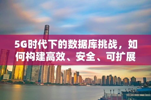 5G时代下的数据库挑战，如何构建高效、安全、可扩展的云端数据库？