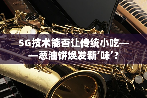 5G技术能否让传统小吃——葱油饼焕发新‘味’？