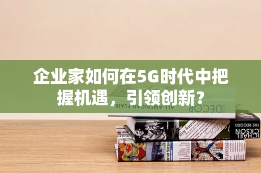 企业家如何在5G时代中把握机遇，引领创新？