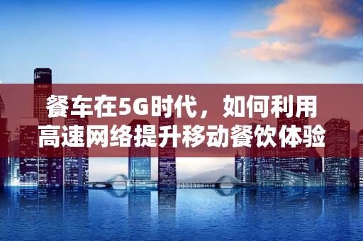 餐车在5G时代，如何利用高速网络提升移动餐饮体验？