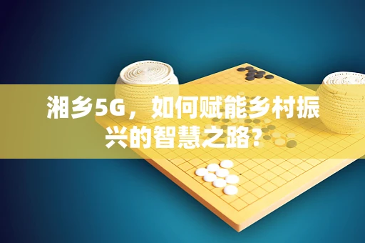 湘乡5G，如何赋能乡村振兴的智慧之路？