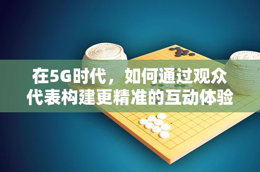 在5G时代，如何通过观众代表构建更精准的互动体验？