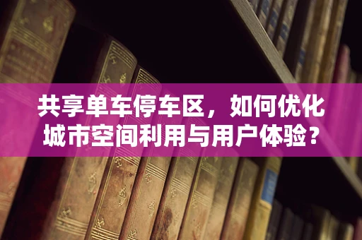 共享单车停车区，如何优化城市空间利用与用户体验？