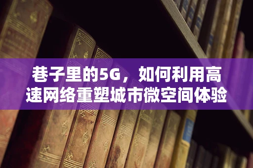 巷子里的5G，如何利用高速网络重塑城市微空间体验？