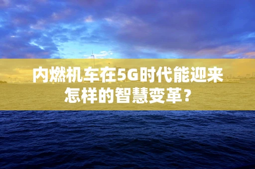 内燃机车在5G时代能迎来怎样的智慧变革？