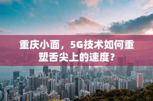 重庆小面，5G技术如何重塑舌尖上的速度？