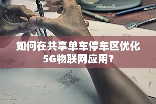 如何在共享单车停车区优化5G物联网应用？