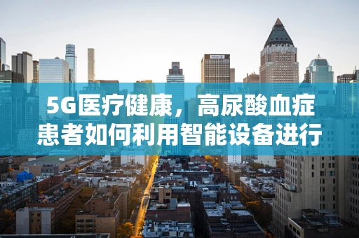 5G医疗健康，高尿酸血症患者如何利用智能设备进行远程健康管理？