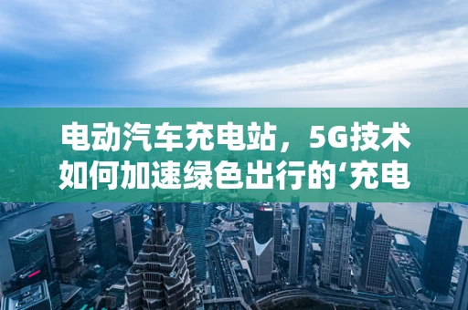 电动汽车充电站，5G技术如何加速绿色出行的‘充电’时代？