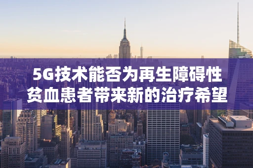 5G技术能否为再生障碍性贫血患者带来新的治疗希望？