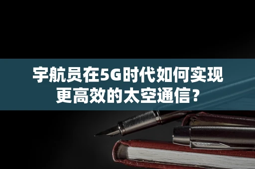 宇航员在5G时代如何实现更高效的太空通信？