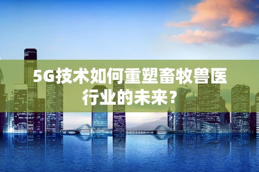 5G技术如何重塑畜牧兽医行业的未来？