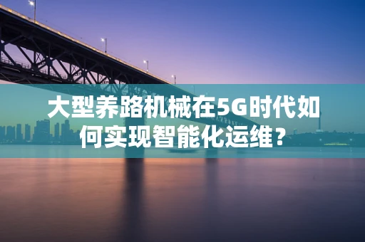 大型养路机械在5G时代如何实现智能化运维？