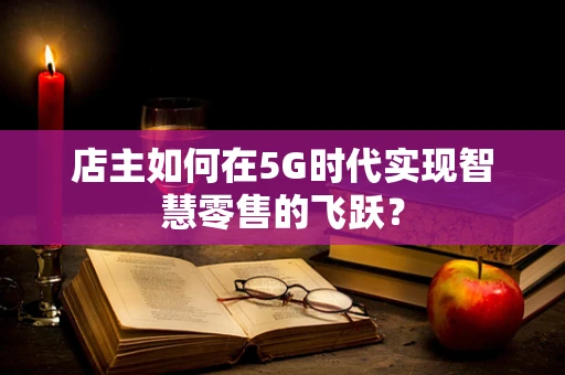 店主如何在5G时代实现智慧零售的飞跃？