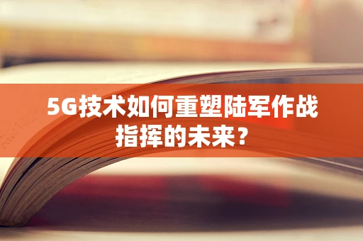 5G技术如何重塑陆军作战指挥的未来？