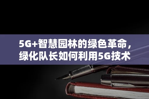 5G+智慧园林的绿色革命，绿化队长如何利用5G技术提升城市绿化效率？