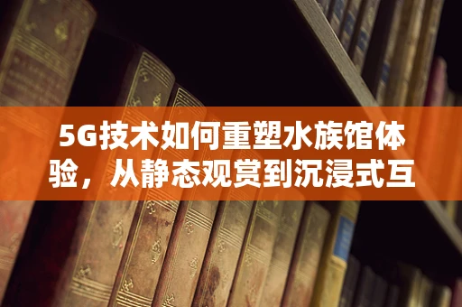 5G技术如何重塑水族馆体验，从静态观赏到沉浸式互动？