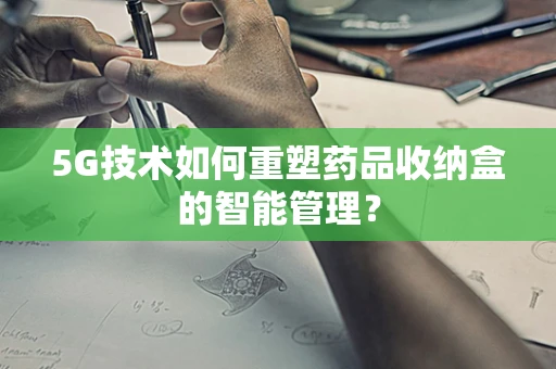 5G技术如何重塑药品收纳盒的智能管理？