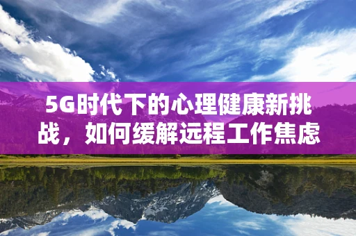 5G时代下的心理健康新挑战，如何缓解远程工作焦虑症？